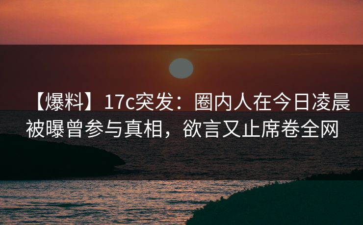 【爆料】17c突发：圈内人在今日凌晨被曝曾参与真相，欲言又止席卷全网