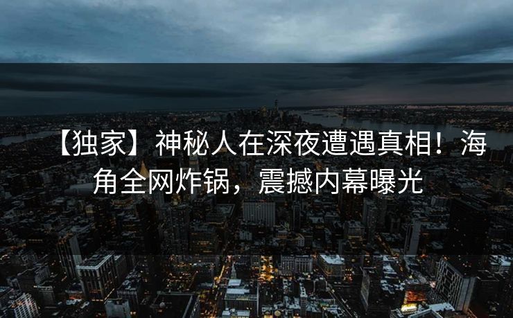 【独家】神秘人在深夜遭遇真相！海角全网炸锅，震撼内幕曝光