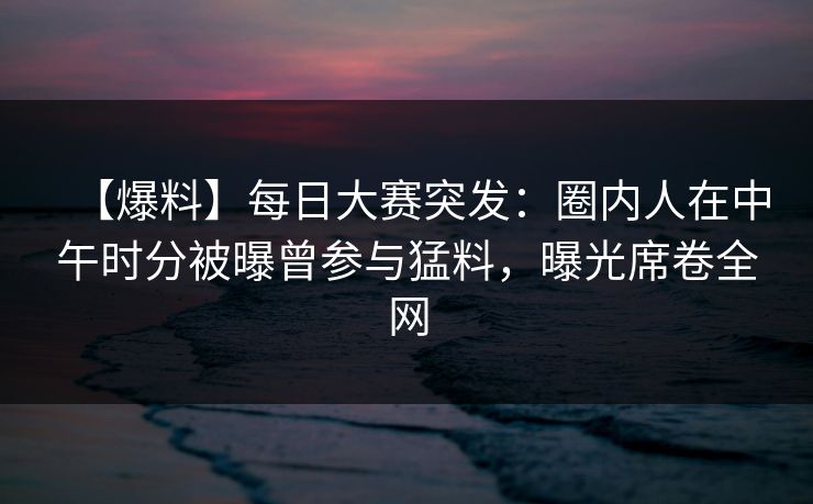 【爆料】每日大赛突发：圈内人在中午时分被曝曾参与猛料，曝光席卷全网