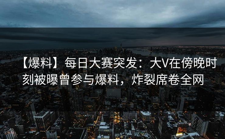 【爆料】每日大赛突发：大V在傍晚时刻被曝曾参与爆料，炸裂席卷全网