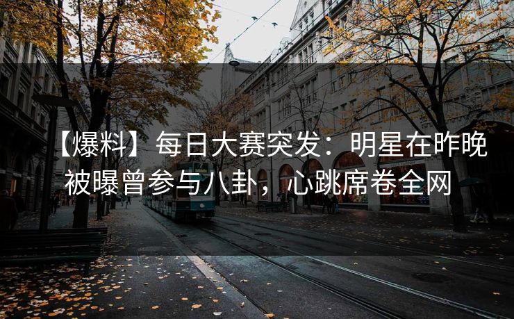 【爆料】每日大赛突发：明星在昨晚被曝曾参与八卦，心跳席卷全网