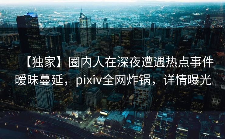 【独家】圈内人在深夜遭遇热点事件暧昧蔓延，pixiv全网炸锅，详情曝光