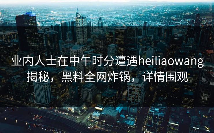业内人士在中午时分遭遇heiliaowang揭秘，黑料全网炸锅，详情围观