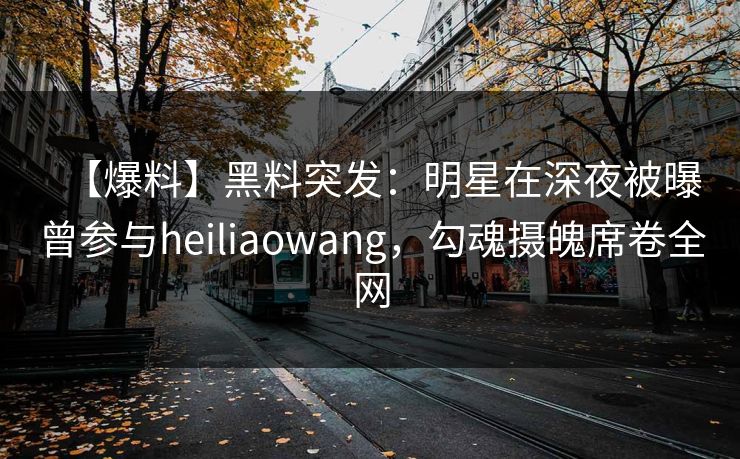 【爆料】黑料突发：明星在深夜被曝曾参与heiliaowang，勾魂摄魄席卷全网