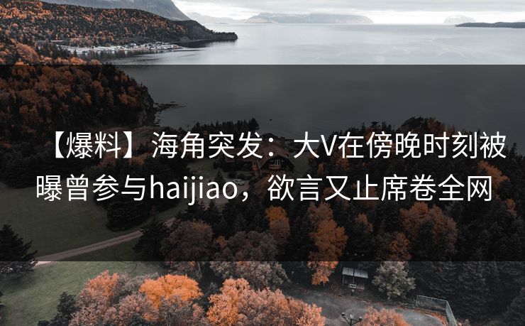 【爆料】海角突发：大V在傍晚时刻被曝曾参与haijiao，欲言又止席卷全网
