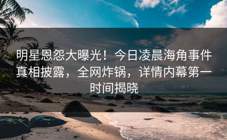 明星恩怨大曝光！今日凌晨海角事件真相披露，全网炸锅，详情内幕第一时间揭晓