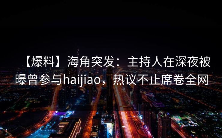 【爆料】海角突发：主持人在深夜被曝曾参与haijiao，热议不止席卷全网