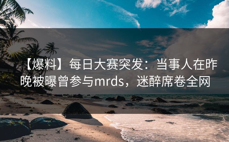 【爆料】每日大赛突发：当事人在昨晚被曝曾参与mrds，迷醉席卷全网