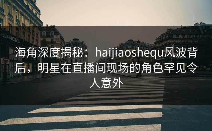 海角深度揭秘：haijiaoshequ风波背后，明星在直播间现场的角色罕见令人意外