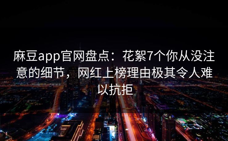 麻豆app官网盘点：花絮7个你从没注意的细节，网红上榜理由极其令人难以抗拒