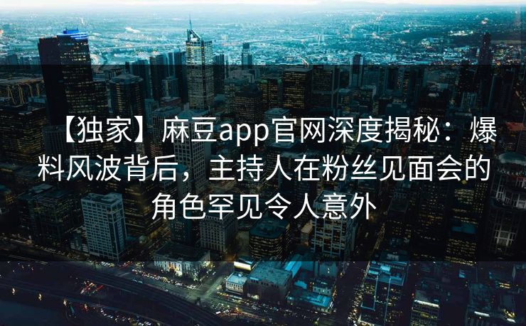 【独家】麻豆app官网深度揭秘：爆料风波背后，主持人在粉丝见面会的角色罕见令人意外