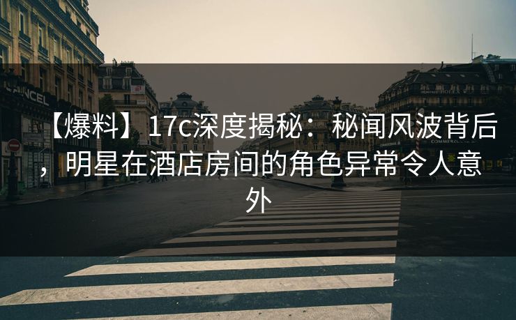 【爆料】17c深度揭秘：秘闻风波背后，明星在酒店房间的角色异常令人意外