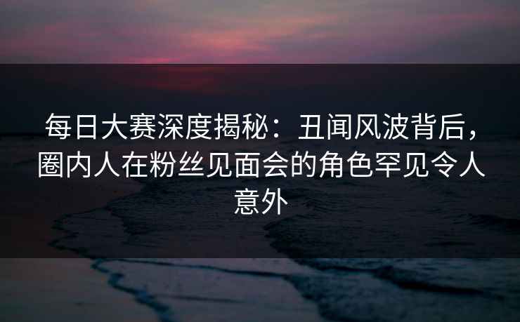 每日大赛深度揭秘：丑闻风波背后，圈内人在粉丝见面会的角色罕见令人意外