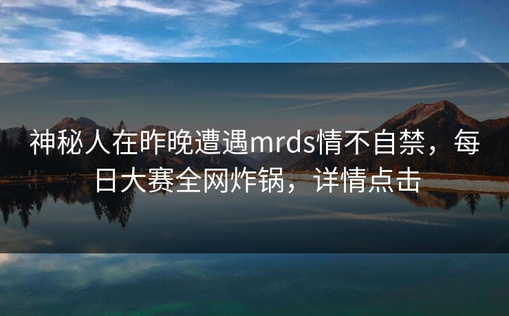 神秘人在昨晚遭遇mrds情不自禁，每日大赛全网炸锅，详情点击