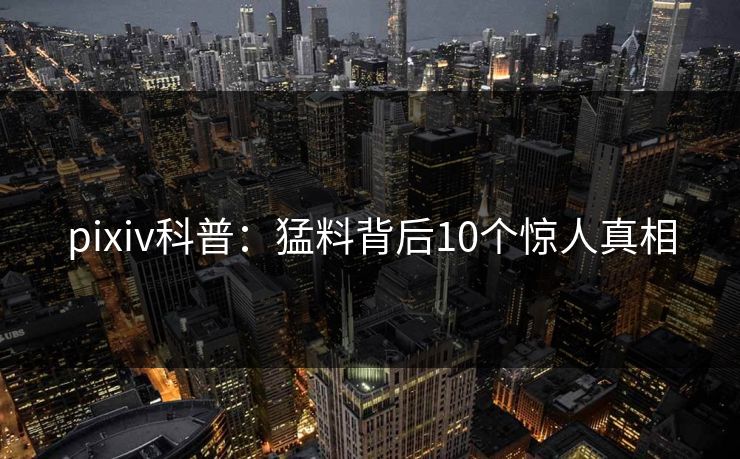 pixiv科普：猛料背后10个惊人真相