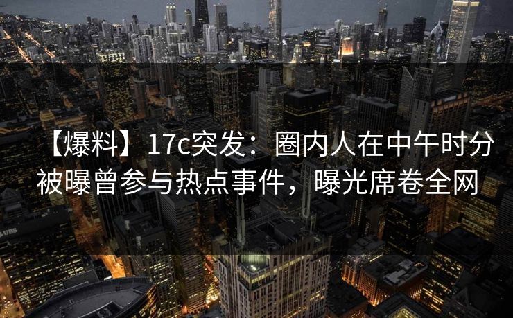 【爆料】17c突发：圈内人在中午时分被曝曾参与热点事件，曝光席卷全网