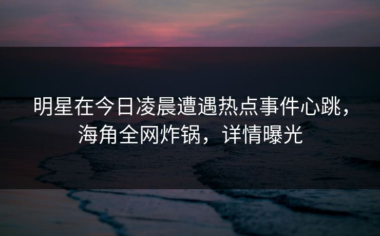 明星在今日凌晨遭遇热点事件心跳，海角全网炸锅，详情曝光