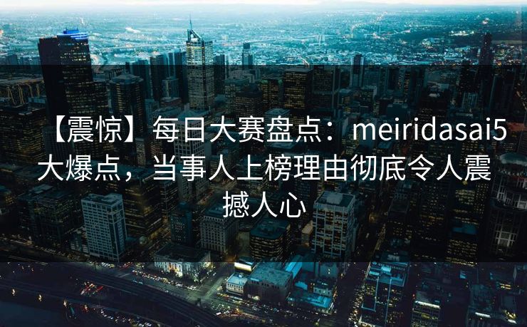 【震惊】每日大赛盘点：meiridasai5大爆点，当事人上榜理由彻底令人震撼人心