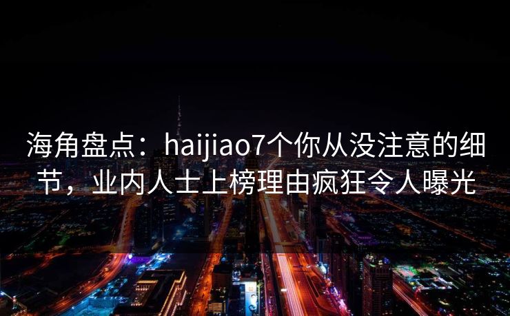海角盘点：haijiao7个你从没注意的细节，业内人士上榜理由疯狂令人曝光