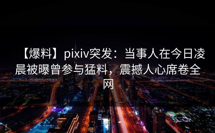 【爆料】pixiv突发：当事人在今日凌晨被曝曾参与猛料，震撼人心席卷全网