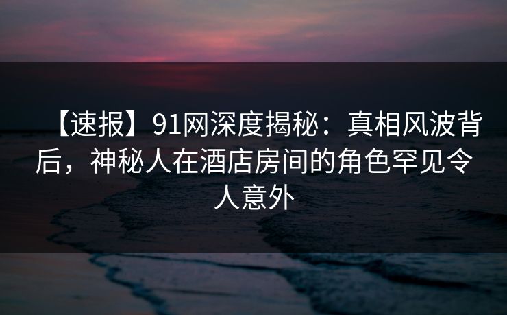 【速报】91网深度揭秘：真相风波背后，神秘人在酒店房间的角色罕见令人意外