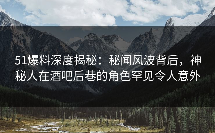 51爆料深度揭秘：秘闻风波背后，神秘人在酒吧后巷的角色罕见令人意外