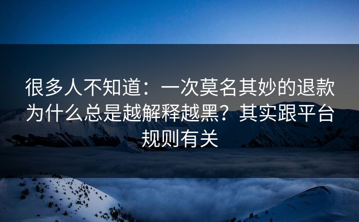 很多人不知道：一次莫名其妙的退款为什么总是越解释越黑？其实跟平台规则有关