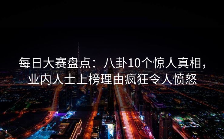 每日大赛盘点：八卦10个惊人真相，业内人士上榜理由疯狂令人愤怒