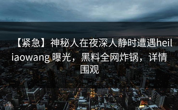 【紧急】神秘人在夜深人静时遭遇heiliaowang 曝光，黑料全网炸锅，详情围观