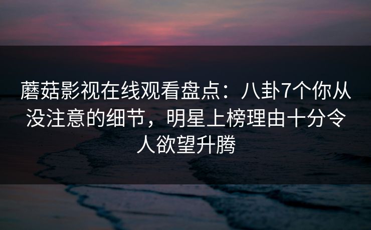 蘑菇影视在线观看盘点：八卦7个你从没注意的细节，明星上榜理由十分令人欲望升腾