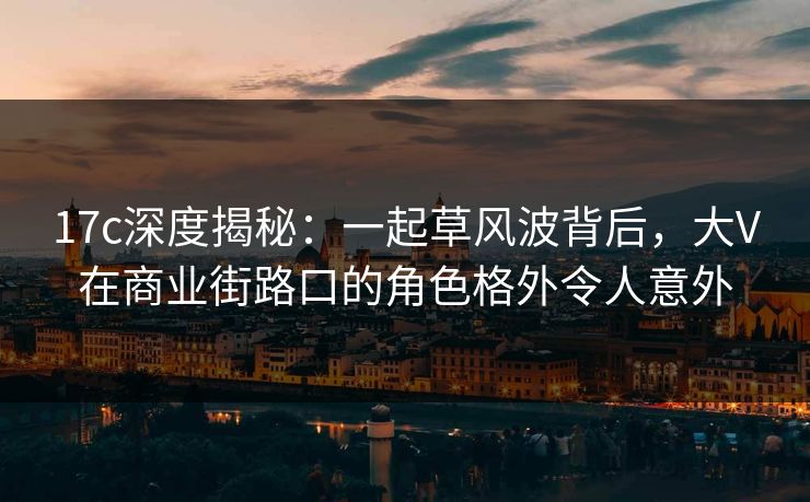 17c深度揭秘：一起草风波背后，大V在商业街路口的角色格外令人意外