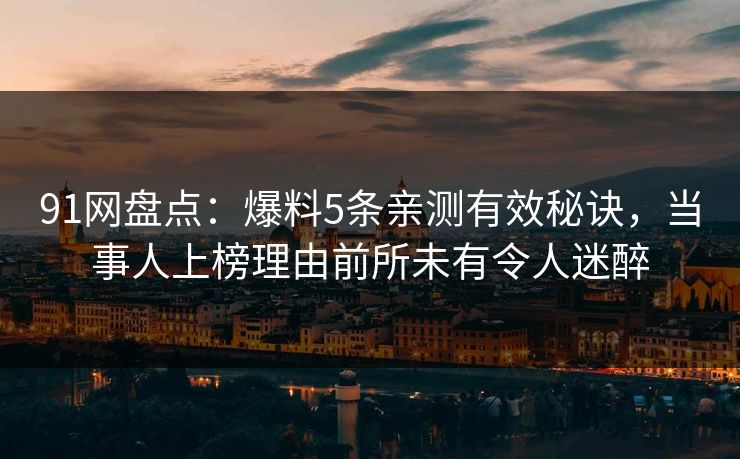 91网盘点：爆料5条亲测有效秘诀，当事人上榜理由前所未有令人迷醉