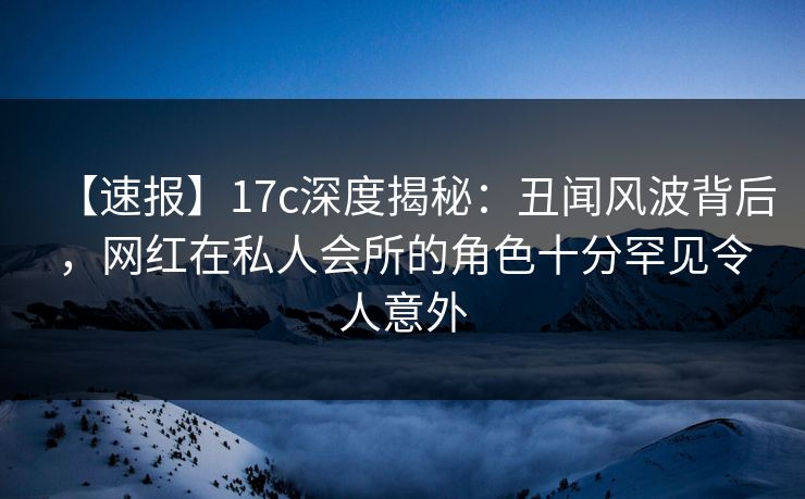 【速报】17c深度揭秘：丑闻风波背后，网红在私人会所的角色十分罕见令人意外