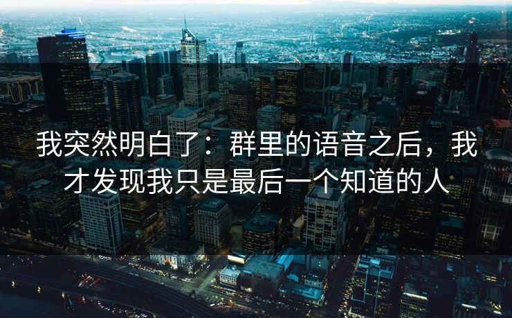 我突然明白了：群里的语音之后，我才发现我只是最后一个知道的人