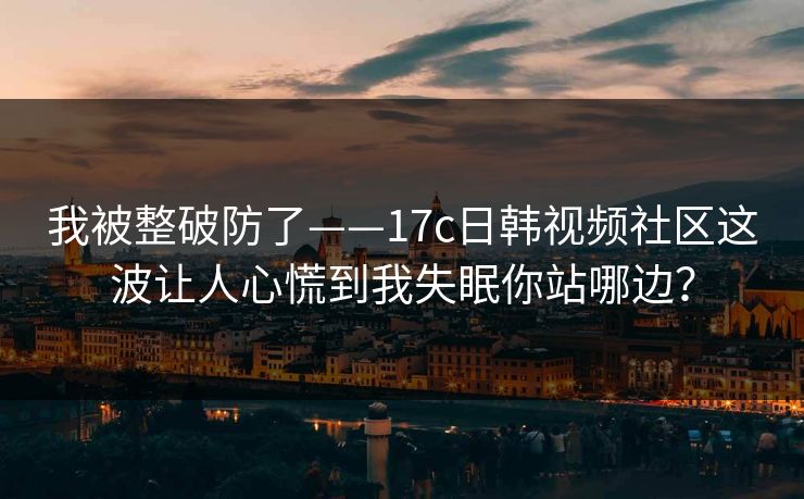 我被整破防了——17c日韩视频社区这波让人心慌到我失眠你站哪边？