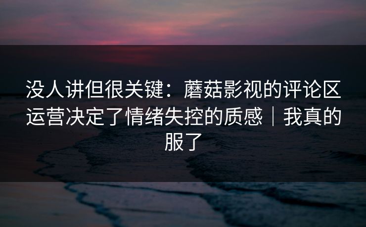 没人讲但很关键：蘑菇影视的评论区运营决定了情绪失控的质感｜我真的服了