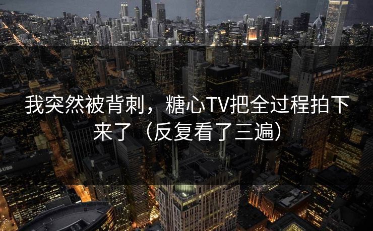 我突然被背刺，糖心TV把全过程拍下来了（反复看了三遍）