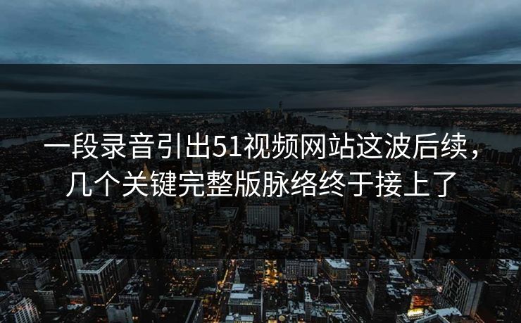 一段录音引出51视频网站这波后续，几个关键完整版脉络终于接上了